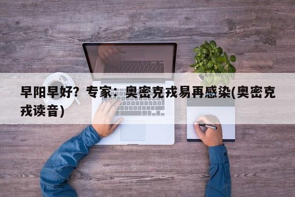 早阳早好?专家:奥密克戎易再感染(奥密克戎读音)