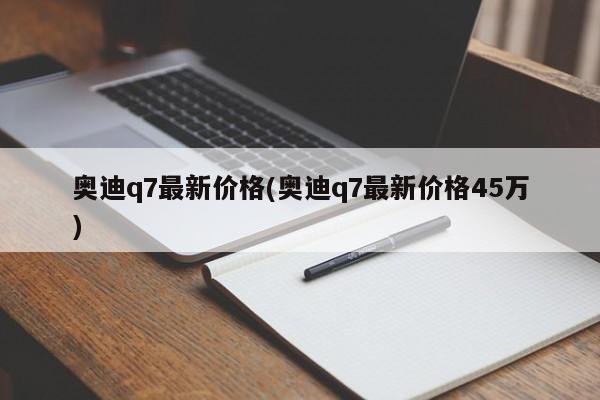 奥迪q7最新价格(奥迪q7最新价格45万)