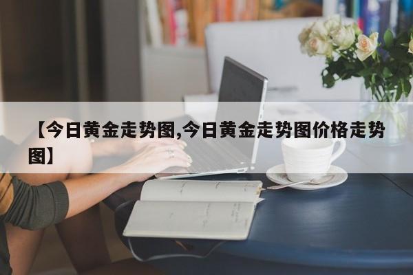 【今日黄金走势图,今日黄金走势图价格走势图】