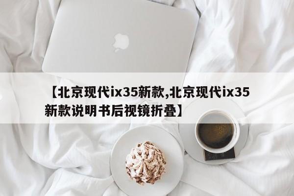 【北京现代ix35新款,北京现代ix35新款说明书后视镜折叠】