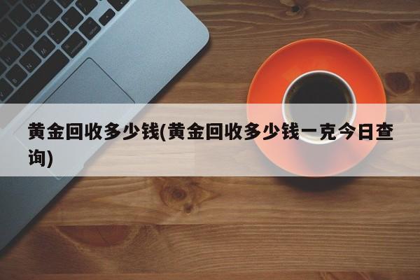 黄金回收多少钱(黄金回收多少钱一克今日查询)