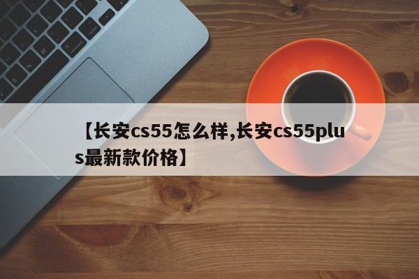 【长安cs55怎么样,长安cs55plus最新款价格】