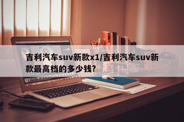 吉利汽车suv新款x1/吉利汽车suv新款最高档的多少钱?