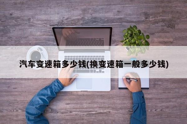汽车变速箱多少钱(换变速箱一般多少钱)