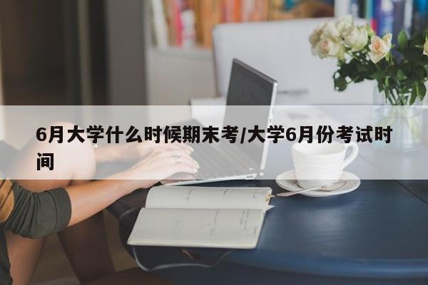 6月大学什么时候期末考/大学6月份考试时间