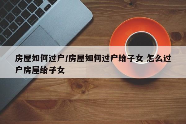 房屋如何过户/房屋如何过户给子女 怎么过户房屋给子女