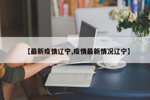 【最新疫情辽宁,疫情最新情况辽宁】