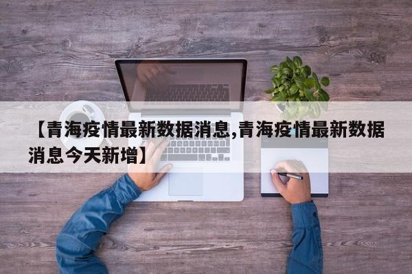 【青海疫情最新数据消息,青海疫情最新数据消息今天新增】
