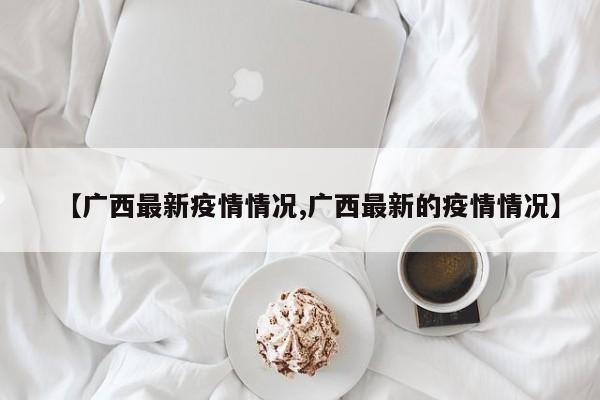 【广西最新疫情情况,广西最新的疫情情况】