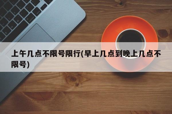上午几点不限号限行(早上几点到晚上几点不限号)