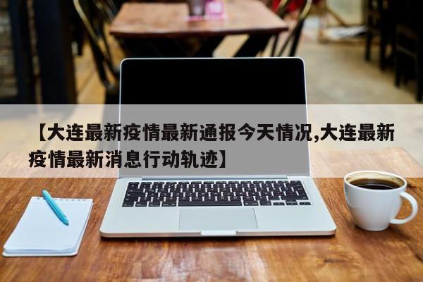 【大连最新疫情最新通报今天情况,大连最新疫情最新消息行动轨迹】