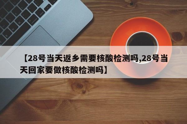 【28号当天返乡需要核酸检测吗,28号当天回家要做核酸检测吗】