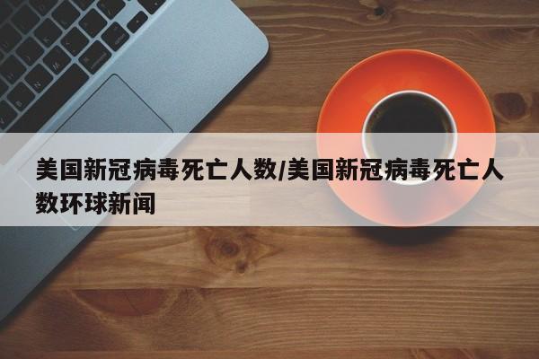 美国新冠病毒死亡人数/美国新冠病毒死亡人数环球新闻