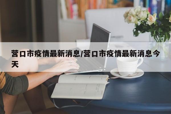 营口市疫情最新消息/营口市疫情最新消息今天