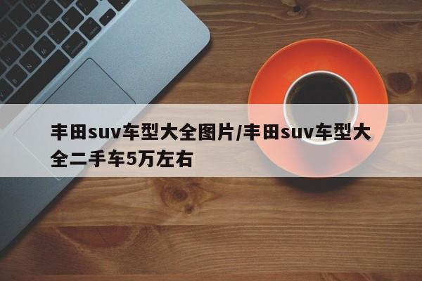 丰田suv车型大全图片/丰田suv车型大全二手车5万左右