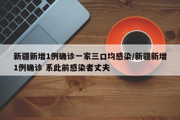 新疆新增1例确诊一家三口均感染/新疆新增1例确诊 系此前感染者丈夫