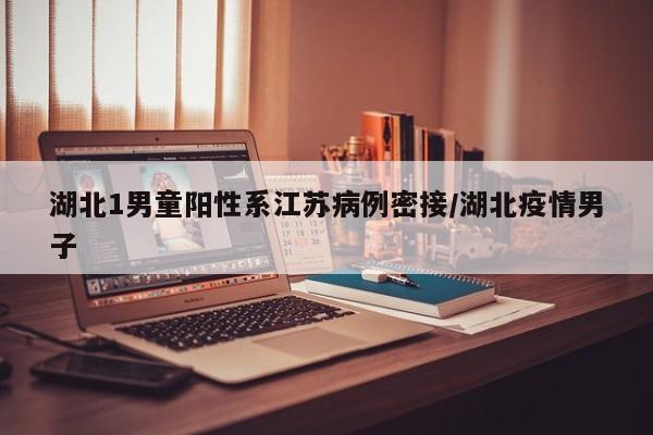 湖北1男童阳性系江苏病例密接/湖北疫情男子