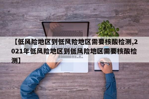 【低风险地区到低风险地区需要核酸检测,2021年低风险地区到低风险地区需要核酸检测】