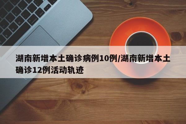 湖南新增本土确诊病例10例/湖南新增本土确诊12例活动轨迹