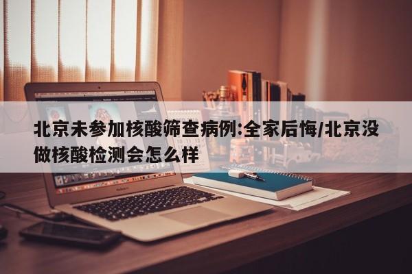 北京未参加核酸筛查病例:全家后悔/北京没做核酸检测会怎么样