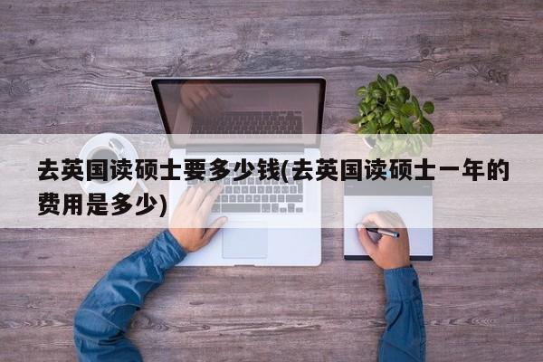 去英国读硕士要多少钱(去英国读硕士一年的费用是多少)