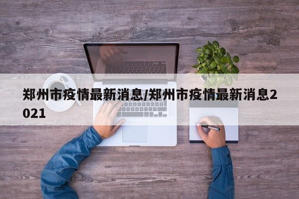 郑州市疫情最新消息/郑州市疫情最新消息2021