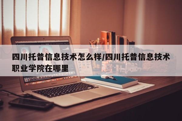 四川托普信息技术怎么样/四川托普信息技术职业学院在哪里
