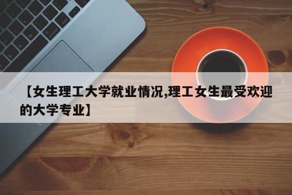 【女生理工大学就业情况,理工女生最受欢迎的大学专业】