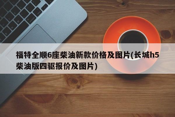 福特全顺6座柴油新款价格及图片(长城h5柴油版四驱报价及图片)