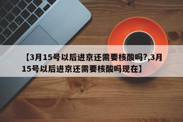 【3月15号以后进京还需要核酸吗?,3月15号以后进京还需要核酸吗现在】