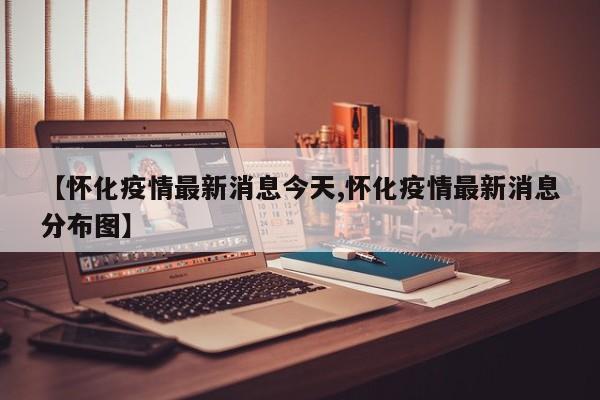 【怀化疫情最新消息今天,怀化疫情最新消息分布图】