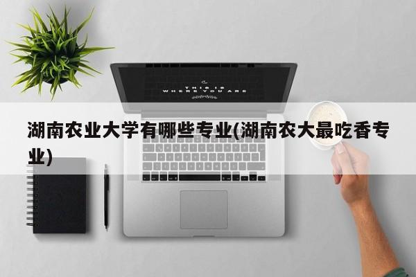 湖南农业大学有哪些专业(湖南农大最吃香专业)