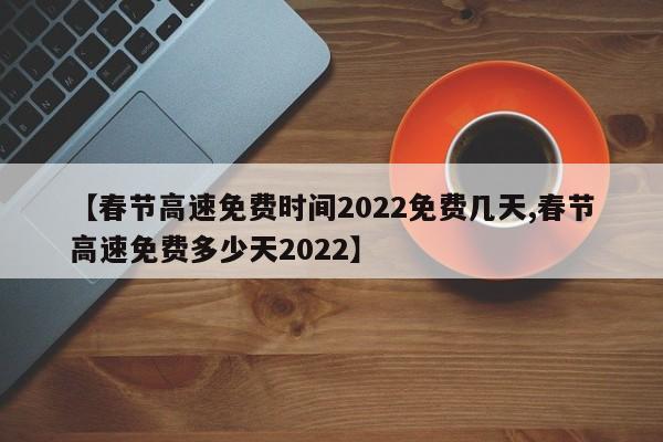 【春节高速免费时间2022免费几天,春节高速免费多少天2022】
