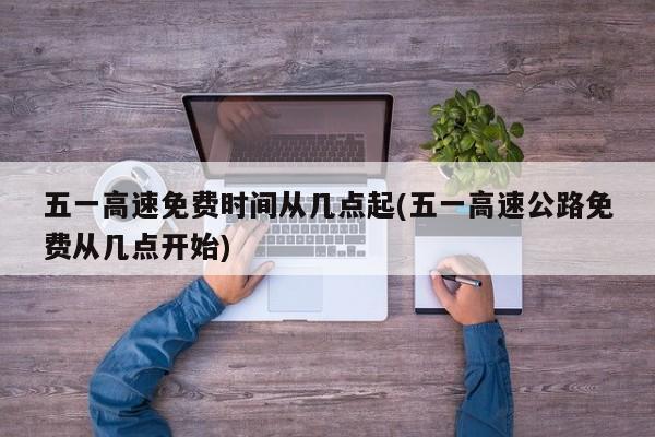 五一高速免费时间从几点起(五一高速公路免费从几点开始)