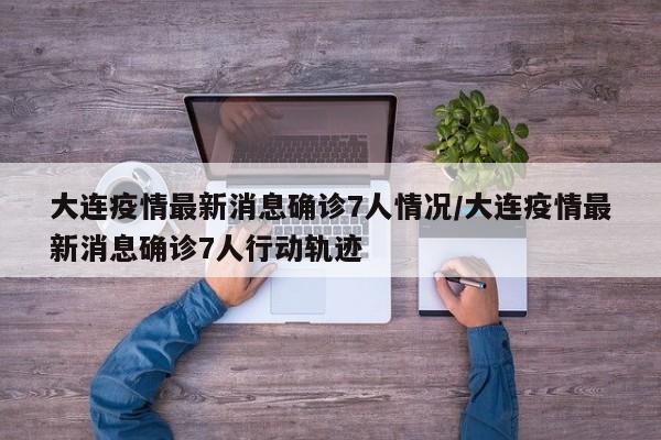 大连疫情最新消息确诊7人情况/大连疫情最新消息确诊7人行动轨迹