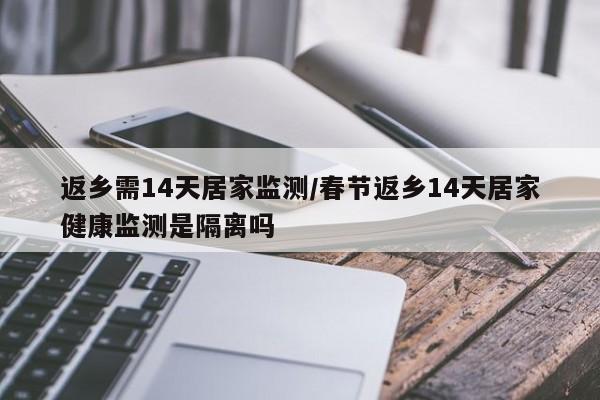 返乡需14天居家监测/春节返乡14天居家健康监测是隔离吗