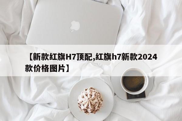【新款红旗H7顶配,红旗h7新款2024款价格图片】