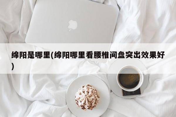 绵阳是哪里(绵阳哪里看腰椎间盘突出效果好)