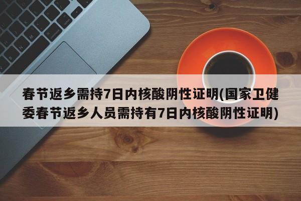 春节返乡需持7日内核酸阴性证明(国家卫健委春节返乡人员需持有7日内核酸阴性证明)