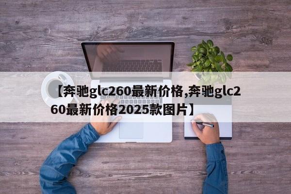 【奔驰glc260最新价格,奔驰glc260最新价格2025款图片】