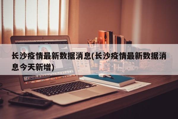 长沙疫情最新数据消息(长沙疫情最新数据消息今天新增)