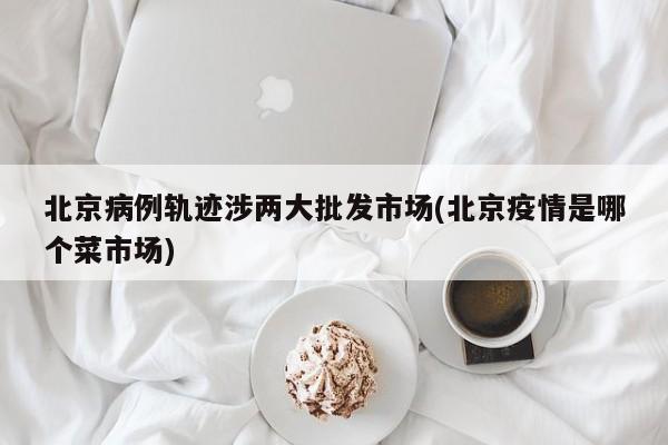 北京病例轨迹涉两大批发市场(北京疫情是哪个菜市场)