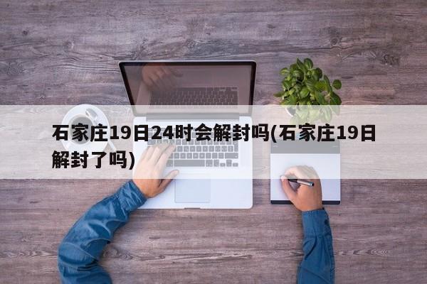 石家庄19日24时会解封吗(石家庄19日解封了吗)
