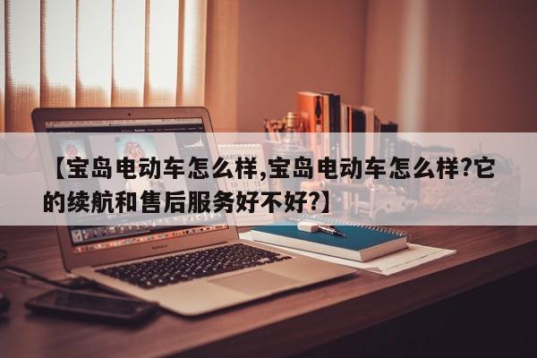 【宝岛电动车怎么样,宝岛电动车怎么样?它的续航和售后服务好不好?】