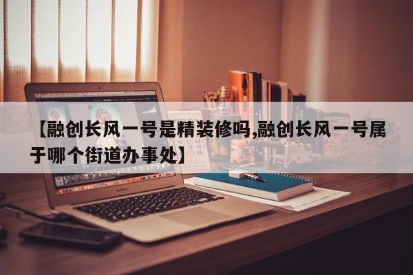 【融创长风一号是精装修吗,融创长风一号属于哪个街道办事处】