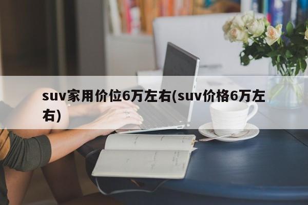 suv家用价位6万左右(suv价格6万左右)