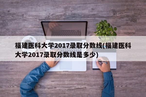 福建医科大学2017录取分数线(福建医科大学2017录取分数线是多少)