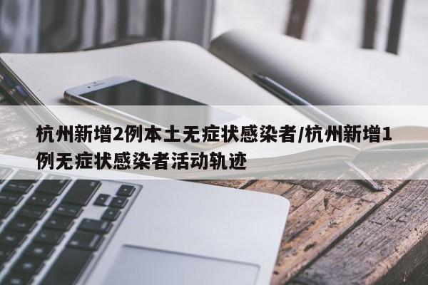 杭州新增2例本土无症状感染者/杭州新增1例无症状感染者活动轨迹