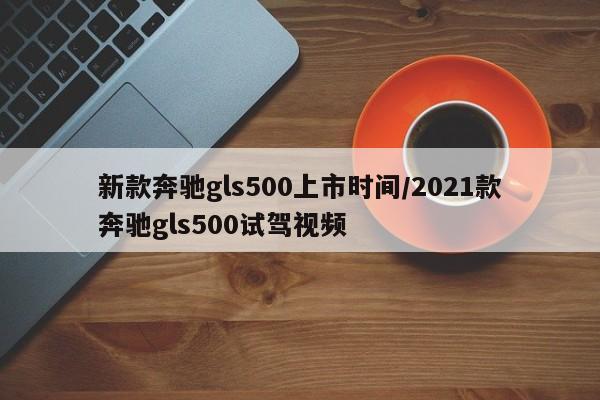 新款奔驰gls500上市时间/2021款奔驰gls500试驾视频