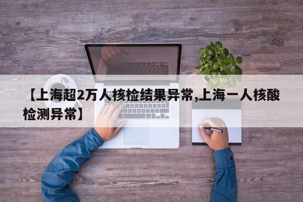 【上海超2万人核检结果异常,上海一人核酸检测异常】